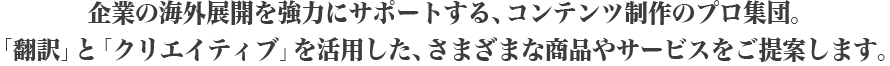 “企業の海外展開を強力にサポートする、コンテンツ制作のプロ集団。「翻訳」と「クリエイティブ」を活用した、さまざまな商品やサービスをご提案します。