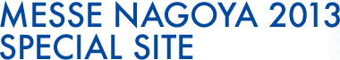 MESSE NAGOYA 2013 SPECIAL SITE