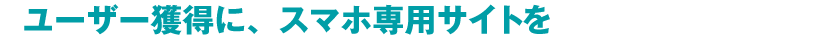 ユーザー獲得に、スマホ専用サイトを