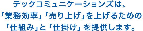 テックコミュニケーションズは、「業務効率」「売り上げ」を上げるための、「仕組み」と「仕掛け」を提供します。