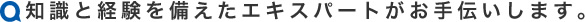 知識と経験を備えたエキスパートがお手伝いします。