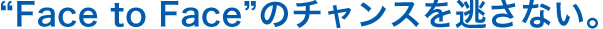 “Face to Face”のチャンスを逃さない。