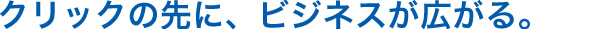 クリックの先に、ビジネスが広がる。