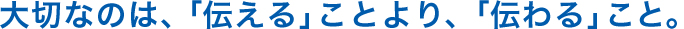 大切なのは、「伝える」ことより、「伝わる」こと。