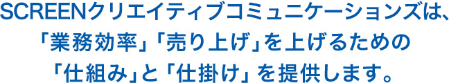 SCREENクリエイティブコミュニケーションズは、「業務効率」「売り上げ」を上げるための、「仕組み」と「仕掛け」を提供します。